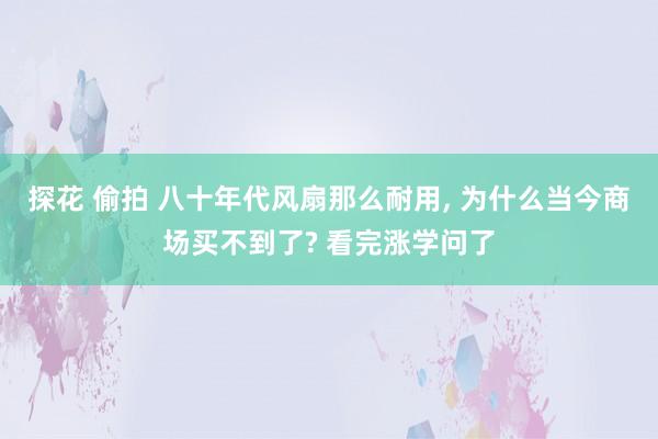 探花 偷拍 八十年代风扇那么耐用， 为什么当今商场买不到了? 看完涨学问了