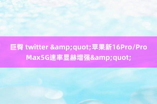 巨臀 twitter &quot;苹果新16Pro/ProMax5G速率显赫增强&quot;