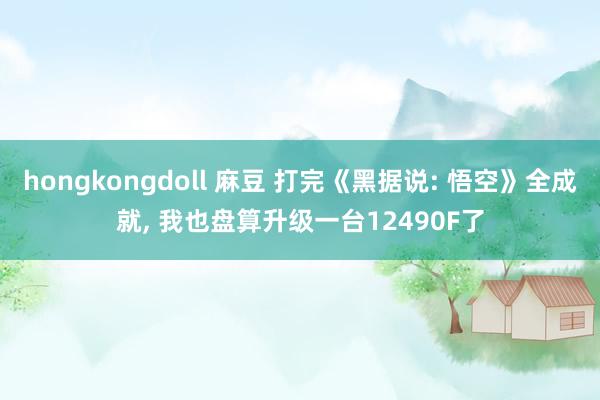 hongkongdoll 麻豆 打完《黑据说: 悟空》全成就， 我也盘算升级一台12490F了