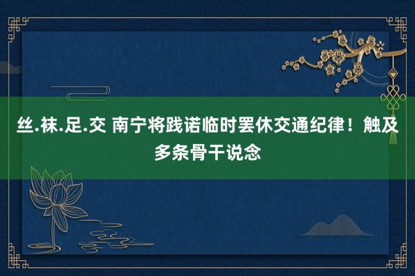 丝.袜.足.交 南宁将践诺临时罢休交通纪律！触及多条骨干说念