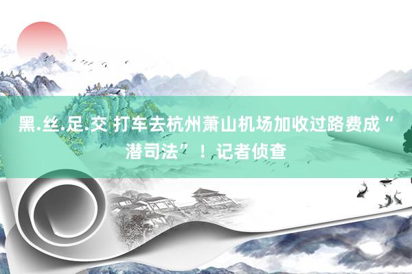 黑.丝.足.交 打车去杭州萧山机场加收过路费成“潜司法” ！记者侦查