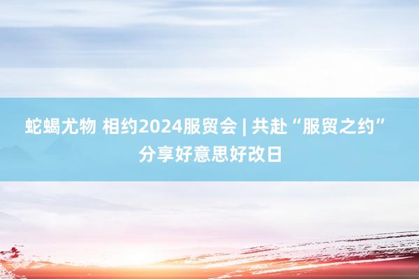 蛇蝎尤物 相约2024服贸会 | 共赴“服贸之约” 分享好意思好改日