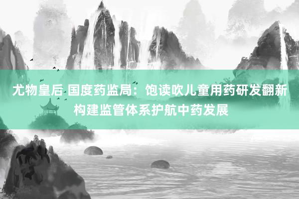 尤物皇后 国度药监局：饱读吹儿童用药研发翻新 构建监管体系护航中药发展