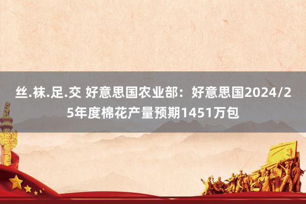 丝.袜.足.交 好意思国农业部：好意思国2024/25年度棉花产量预期1451万包