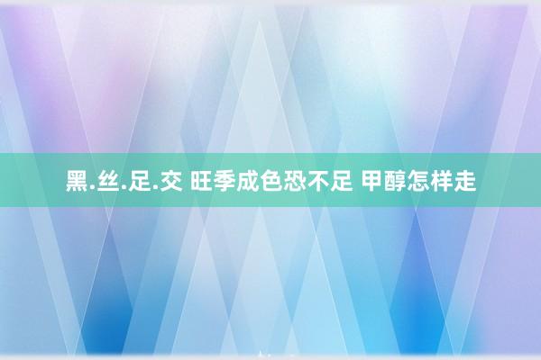 黑.丝.足.交 旺季成色恐不足 甲醇怎样走