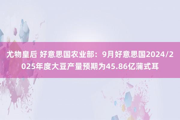 尤物皇后 好意思国农业部：9月好意思国2024/2025年度大豆产量预期为45.86亿蒲式耳