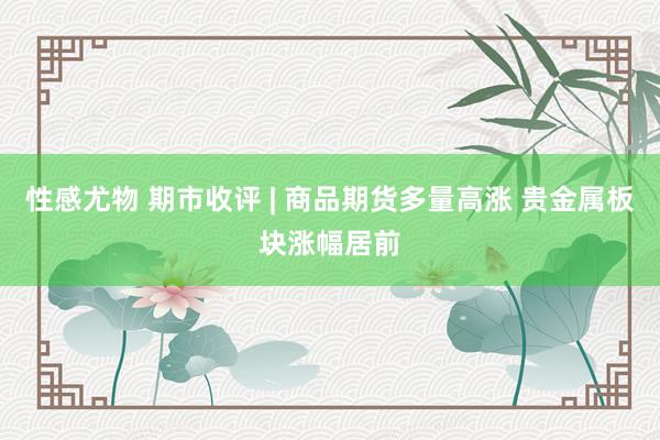 性感尤物 期市收评 | 商品期货多量高涨 贵金属板块涨幅居前