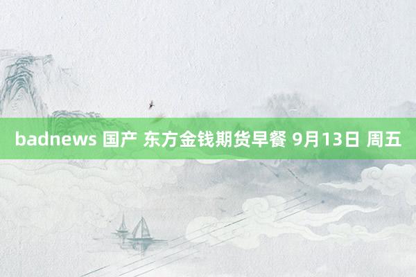 badnews 国产 东方金钱期货早餐 9月13日 周五