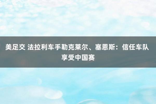 美足交 法拉利车手勒克莱尔、塞恩斯：信任车队 享受中国赛