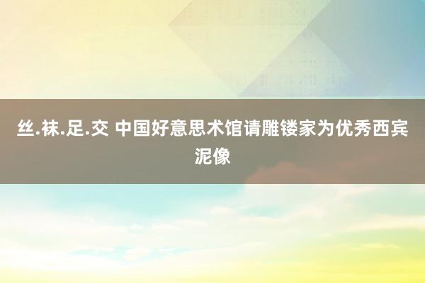 丝.袜.足.交 中国好意思术馆请雕镂家为优秀西宾泥像