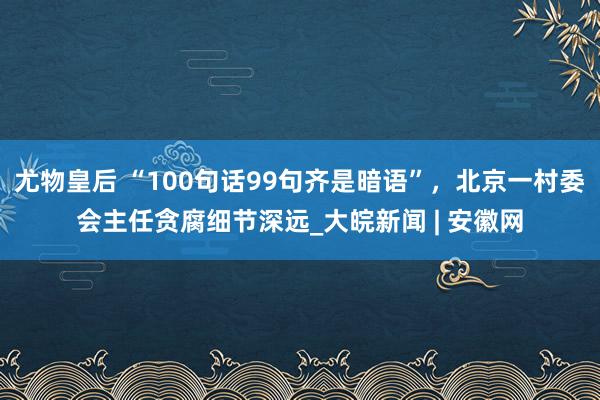 尤物皇后 “100句话99句齐是暗语”，北京一村委会主任贪腐细节深远_大皖新闻 | 安徽网