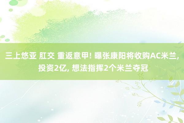 三上悠亚 肛交 重返意甲! 曝张康阳将收购AC米兰， 投资2亿， 想法指挥2个米兰夺冠