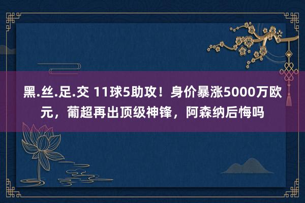 黑.丝.足.交 11球5助攻！身价暴涨5000万欧元，葡超再出顶级神锋，阿森纳后悔吗