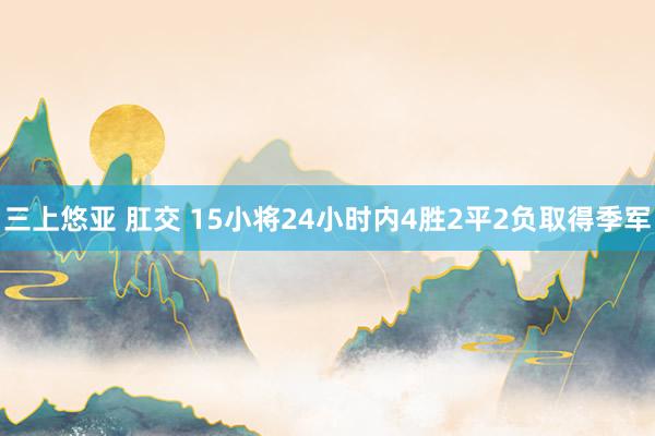 三上悠亚 肛交 15小将24小时内4胜2平2负取得季军