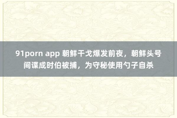 91porn app 朝鲜干戈爆发前夜，朝鲜头号间谍成时伯被捕，为守秘使用勺子自杀