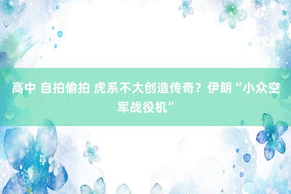 高中 自拍偷拍 虎系不大创造传奇？伊朗“小众空军战役机”