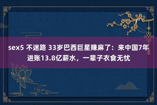 sex5 不迷路 33岁巴西巨星赚麻了：来中国7年进账13.8亿薪水，一辈子衣食无忧