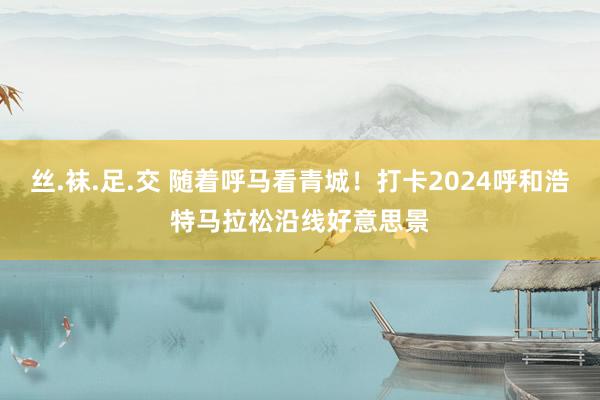 丝.袜.足.交 随着呼马看青城！打卡2024呼和浩特马拉松沿线好意思景