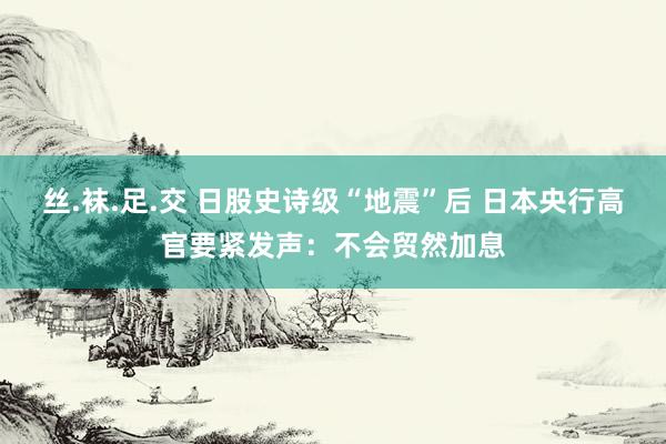 丝.袜.足.交 日股史诗级“地震”后 日本央行高官要紧发声：不会贸然加息