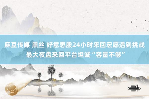 麻豆传媒 黑丝 好意思股24小时来回宏愿遇到挑战 最大夜盘来回平台坦诚“容量不够”