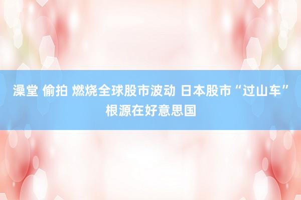 澡堂 偷拍 燃烧全球股市波动 日本股市“过山车”根源在好意思国