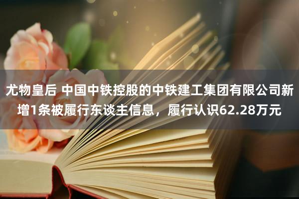 尤物皇后 中国中铁控股的中铁建工集团有限公司新增1条被履行东谈主信息，履行认识62.28万元