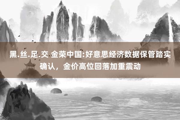 黑.丝.足.交 金荣中国:好意思经济数据保管踏实确认，金价高位回落加重震动