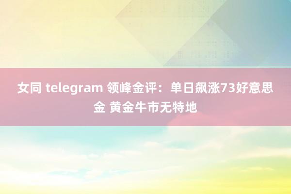 女同 telegram 领峰金评：单日飙涨73好意思金 黄金牛市无特地