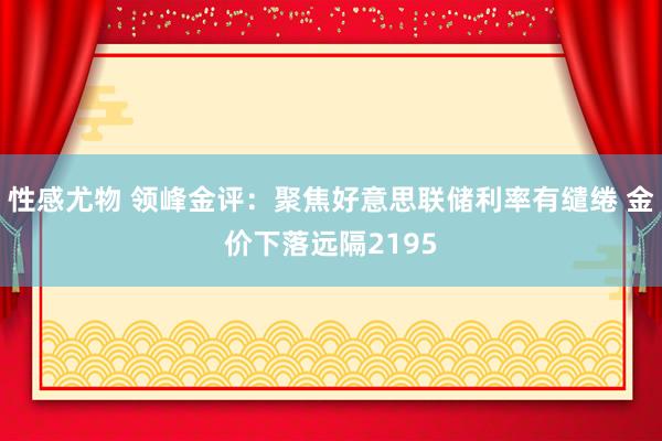 性感尤物 领峰金评：聚焦好意思联储利率有缱绻 金价下落远隔2195