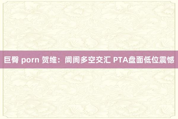 巨臀 porn 贺维：阛阓多空交汇 PTA盘面低位震憾