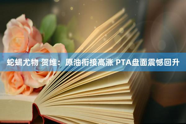 蛇蝎尤物 贺维：原油衔接高涨 PTA盘面震憾回升