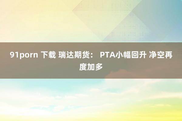 91porn 下载 瑞达期货： PTA小幅回升 净空再度加多