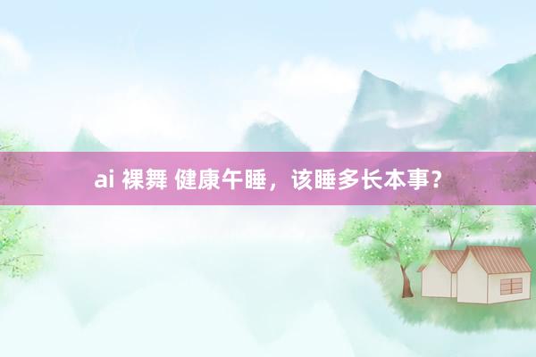 ai 裸舞 健康午睡，该睡多长本事？