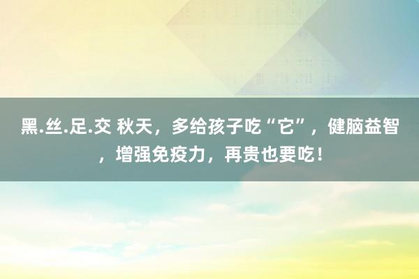 黑.丝.足.交 秋天，多给孩子吃“它”，健脑益智，增强免疫力，再贵也要吃！