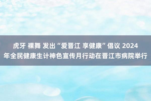 虎牙 裸舞 发出“爱晋江 享健康”倡议 2024年全民健康生计神色宣传月行动在晋江市病院举行