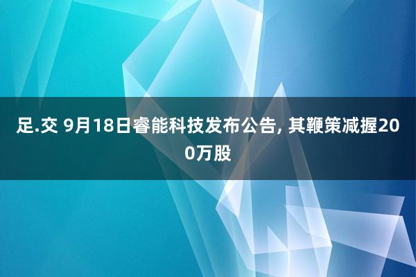 足.交 9月18日睿能科技发布公告， 其鞭策减握200万股