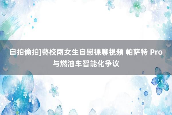 自拍偷拍]藝校兩女生自慰裸聊視頻 帕萨特 Pro与燃油车智能化争议