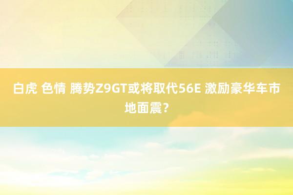 白虎 色情 腾势Z9GT或将取代56E 激励豪华车市地面震？