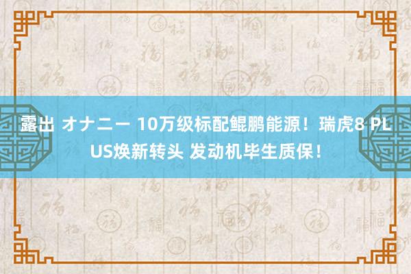 露出 オナニー 10万级标配鲲鹏能源！瑞虎8 PLUS焕新转头 发动机毕生质保！