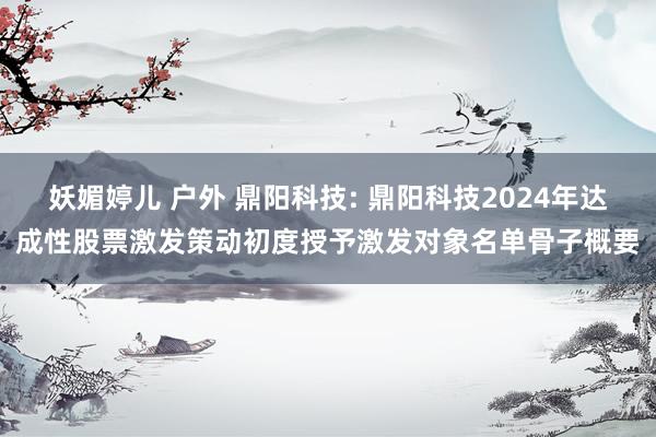 妖媚婷儿 户外 鼎阳科技: 鼎阳科技2024年达成性股票激发策动初度授予激发对象名单骨子概要