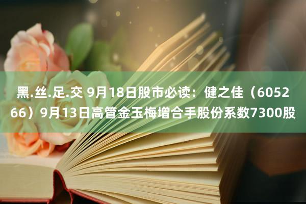 黑.丝.足.交 9月18日股市必读：健之佳（605266）9月13日高管金玉梅增合手股份系数7300股