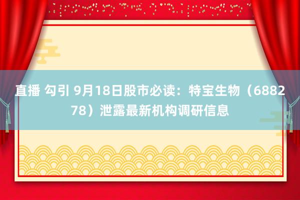 直播 勾引 9月18日股市必读：特宝生物（688278）泄露最新机构调研信息