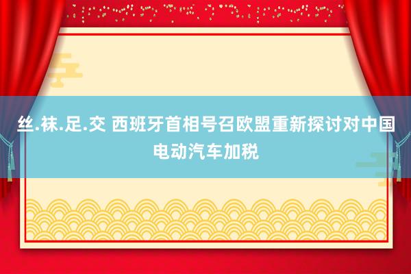 丝.袜.足.交 西班牙首相号召欧盟重新探讨对中国电动汽车加税