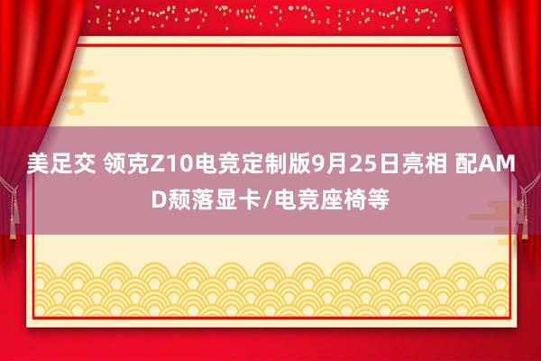 美足交 领克Z10电竞定制版9月25日亮相 配AMD颓落显卡/电竞座椅等