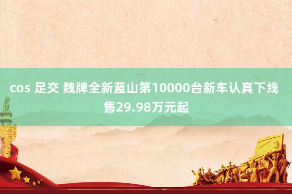 cos 足交 魏牌全新蓝山第10000台新车认真下线 售29.98万元起