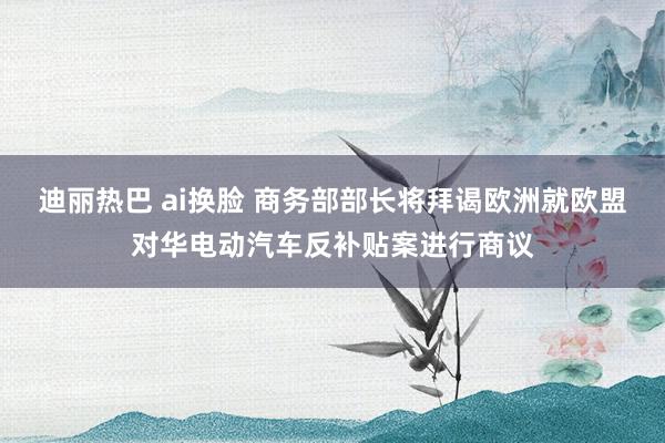 迪丽热巴 ai换脸 商务部部长将拜谒欧洲就欧盟对华电动汽车反补贴案进行商议