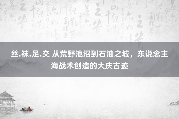 丝.袜.足.交 从荒野池沼到石油之城，东说念主海战术创造的大庆古迹