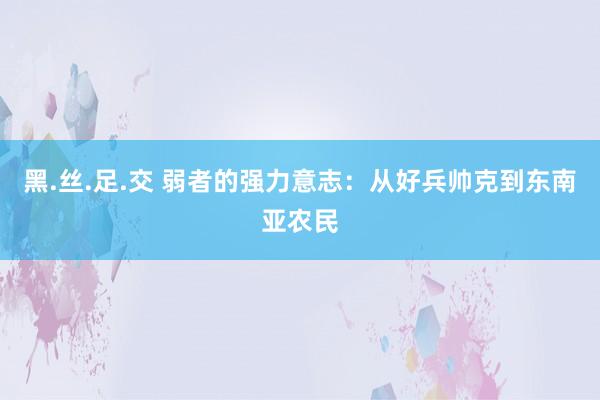 黑.丝.足.交 弱者的强力意志：从好兵帅克到东南亚农民