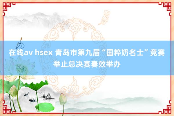 在线av hsex 青岛市第九届“国粹奶名士”竞赛举止总决赛奏效举办