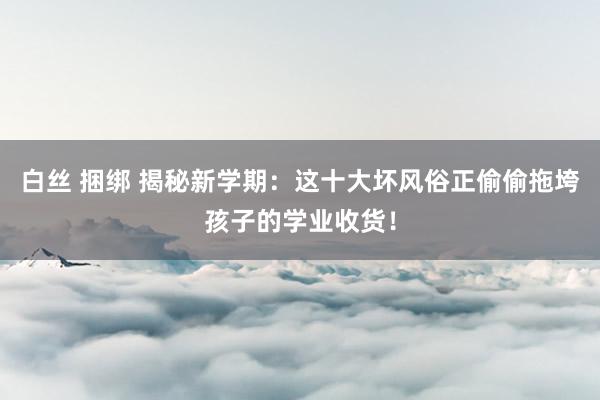 白丝 捆绑 揭秘新学期：这十大坏风俗正偷偷拖垮孩子的学业收货！